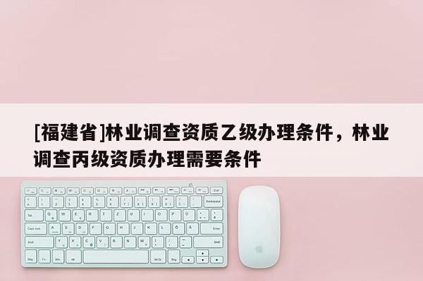 [福建省]林業(yè)調(diào)查資質(zhì)乙級(jí)辦理?xiàng)l件，林業(yè)調(diào)查丙級(jí)資質(zhì)辦理需要條件