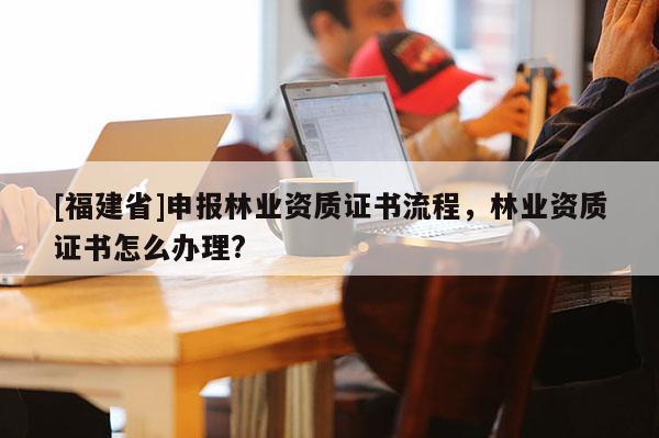 [福建省]申報(bào)林業(yè)資質(zhì)證書流程，林業(yè)資質(zhì)證書怎么辦理?
