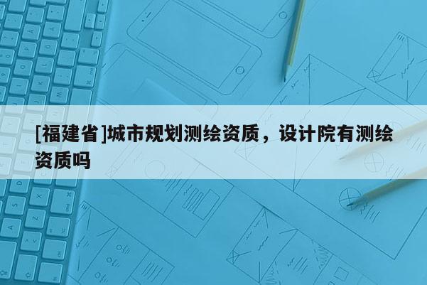 [福建省]城市規(guī)劃測(cè)繪資質(zhì)，設(shè)計(jì)院有測(cè)繪資質(zhì)嗎