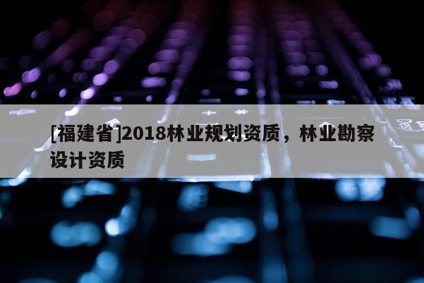 [福建省]2018林業(yè)規(guī)劃資質(zhì)，林業(yè)勘察設(shè)計(jì)資質(zhì)
