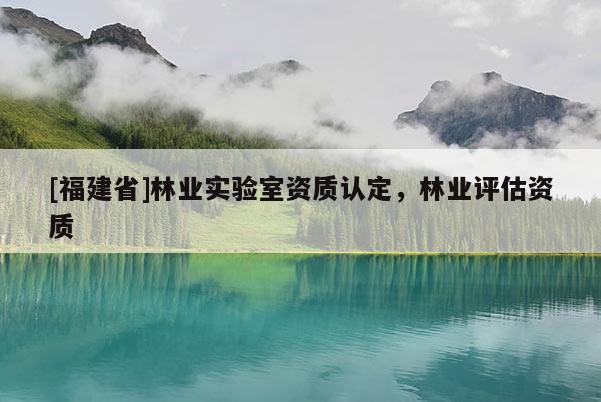 [福建省]林業(yè)實驗室資質(zhì)認定，林業(yè)評估資質(zhì)