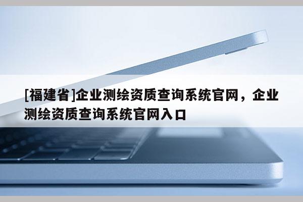 [福建省]企業(yè)測繪資質(zhì)查詢系統(tǒng)官網(wǎng)，企業(yè)測繪資質(zhì)查詢系統(tǒng)官網(wǎng)入口