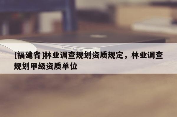 [福建省]林業(yè)調(diào)查規(guī)劃資質(zhì)規(guī)定，林業(yè)調(diào)查規(guī)劃甲級資質(zhì)單位