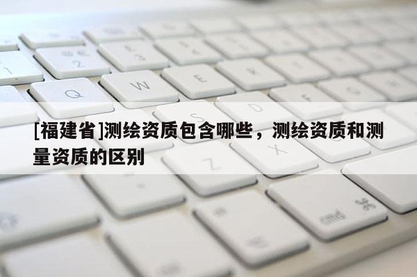 [福建省]測繪資質(zhì)包含哪些，測繪資質(zhì)和測量資質(zhì)的區(qū)別