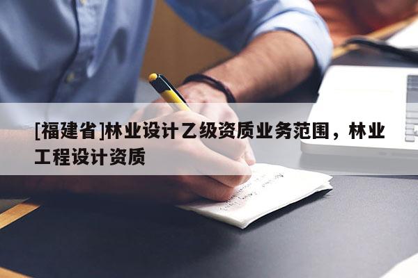 [福建省]林業(yè)設(shè)計(jì)乙級資質(zhì)業(yè)務(wù)范圍，林業(yè)工程設(shè)計(jì)資質(zhì)