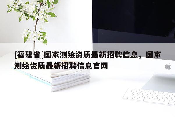 [福建省]國(guó)家測(cè)繪資質(zhì)最新招聘信息，國(guó)家測(cè)繪資質(zhì)最新招聘信息官網(wǎng)