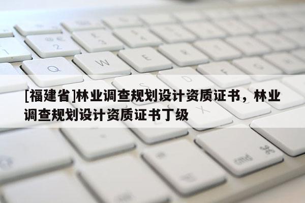 [福建省]林業(yè)調(diào)查規(guī)劃設(shè)計資質(zhì)證書，林業(yè)調(diào)查規(guī)劃設(shè)計資質(zhì)證書丁級