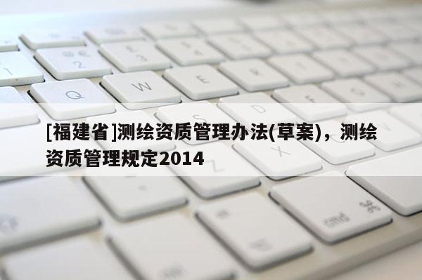 [福建省]測(cè)繪資質(zhì)管理辦法(草案)，測(cè)繪資質(zhì)管理規(guī)定2014