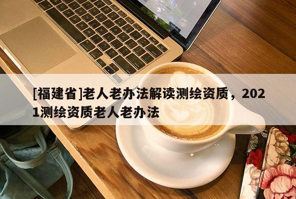 [福建省]老人老辦法解讀測繪資質，2021測繪資質老人老辦法