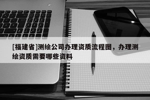 [福建省]測繪公司辦理資質流程圖，辦理測繪資質需要哪些資料