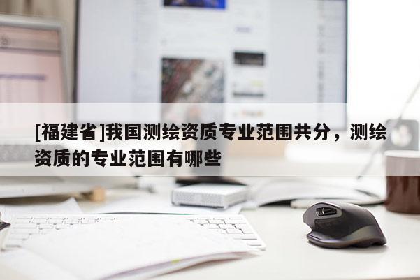 [福建省]我國測繪資質(zhì)專業(yè)范圍共分，測繪資質(zhì)的專業(yè)范圍有哪些