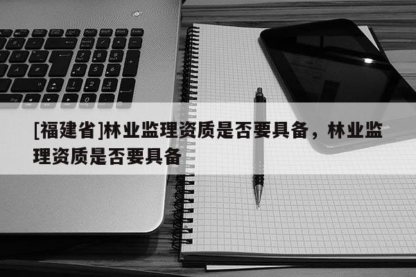 [福建省]林業(yè)監(jiān)理資質(zhì)是否要具備，林業(yè)監(jiān)理資質(zhì)是否要具備