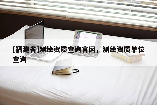 [福建省]測繪資質(zhì)查詢官網(wǎng)，測繪資質(zhì)單位查詢