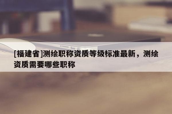 [福建省]測繪職稱資質(zhì)等級標準最新，測繪資質(zhì)需要哪些職稱