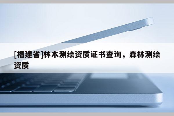 [福建省]林木測繪資質(zhì)證書查詢，森林測繪資質(zhì)