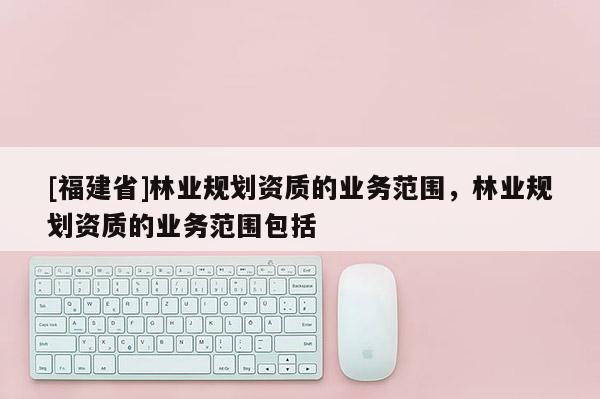 [福建省]林業(yè)規(guī)劃資質的業(yè)務范圍，林業(yè)規(guī)劃資質的業(yè)務范圍包括