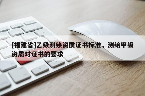 [福建省]乙級(jí)測(cè)繪資質(zhì)證書(shū)標(biāo)準(zhǔn)，測(cè)繪甲級(jí)資質(zhì)對(duì)證書(shū)的要求