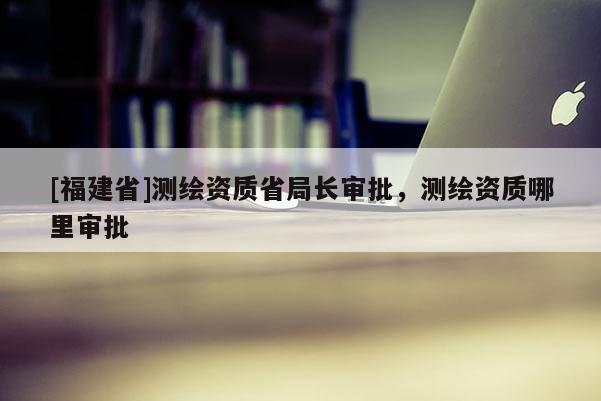 [福建省]測繪資質(zhì)省局長審批，測繪資質(zhì)哪里審批