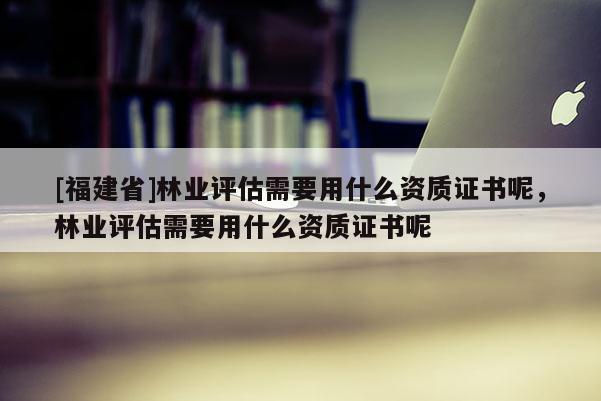 [福建省]林業(yè)評估需要用什么資質證書呢，林業(yè)評估需要用什么資質證書呢