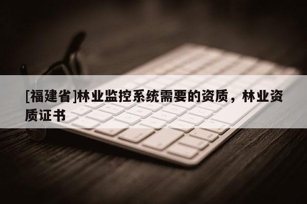 [福建省]林業(yè)監(jiān)控系統(tǒng)需要的資質(zhì)，林業(yè)資質(zhì)證書