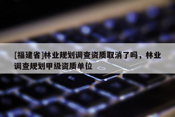 [福建省]林業(yè)規(guī)劃調(diào)查資質(zhì)取消了嗎，林業(yè)調(diào)查規(guī)劃甲級(jí)資質(zhì)單位