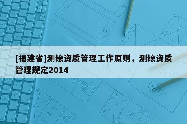 [福建省]測繪資質(zhì)管理工作原則，測繪資質(zhì)管理規(guī)定2014