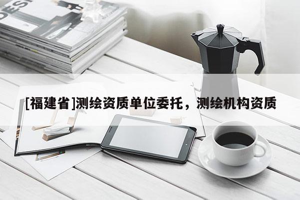 [福建省]測(cè)繪資質(zhì)單位委托，測(cè)繪機(jī)構(gòu)資質(zhì)