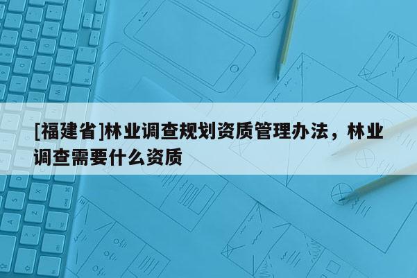 [福建省]林業(yè)調(diào)查規(guī)劃資質(zhì)管理辦法，林業(yè)調(diào)查需要什么資質(zhì)