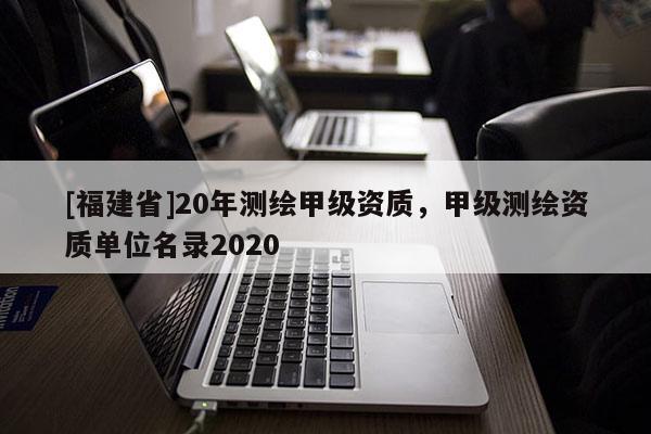 [福建省]20年測繪甲級資質(zhì)，甲級測繪資質(zhì)單位名錄2020