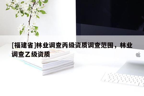 [福建省]林業(yè)調(diào)查丙級資質(zhì)調(diào)查范圍，林業(yè)調(diào)查乙級資質(zhì)