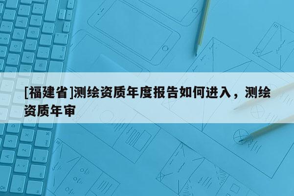 [福建省]測(cè)繪資質(zhì)年度報(bào)告如何進(jìn)入，測(cè)繪資質(zhì)年審