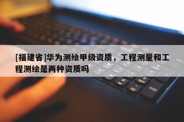 [福建省]華為測(cè)繪甲級(jí)資質(zhì)，工程測(cè)量和工程測(cè)繪是兩種資質(zhì)嗎