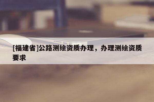 [福建省]公路測繪資質(zhì)辦理，辦理測繪資質(zhì)要求