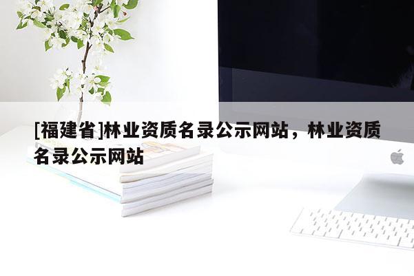 [福建省]林業(yè)資質(zhì)名錄公示網(wǎng)站，林業(yè)資質(zhì)名錄公示網(wǎng)站