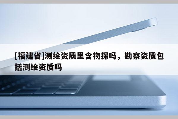 [福建省]測(cè)繪資質(zhì)里含物探嗎，勘察資質(zhì)包括測(cè)繪資質(zhì)嗎