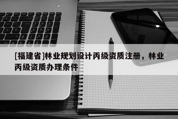 [福建省]林業(yè)規(guī)劃設(shè)計丙級資質(zhì)注冊，林業(yè)丙級資質(zhì)辦理條件