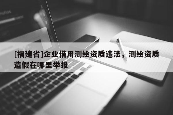 [福建省]企業(yè)借用測繪資質(zhì)違法，測繪資質(zhì)造假在哪里舉報