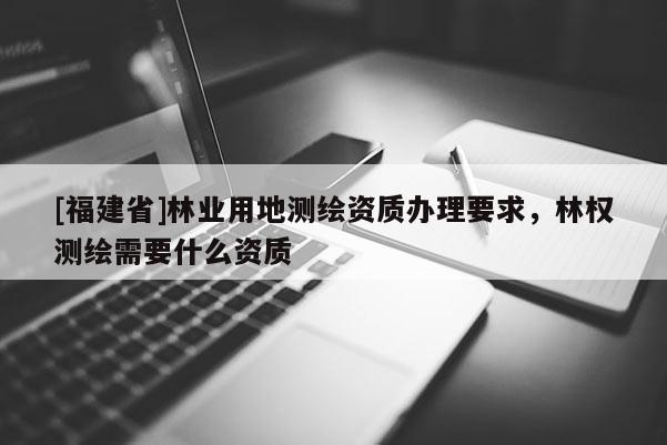 [福建省]林業(yè)用地測繪資質(zhì)辦理要求，林權(quán)測繪需要什么資質(zhì)