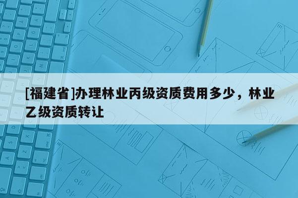 [福建省]辦理林業(yè)丙級資質(zhì)費用多少，林業(yè)乙級資質(zhì)轉(zhuǎn)讓