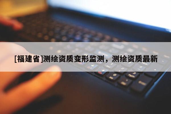 [福建省]測繪資質(zhì)變形監(jiān)測，測繪資質(zhì)最新