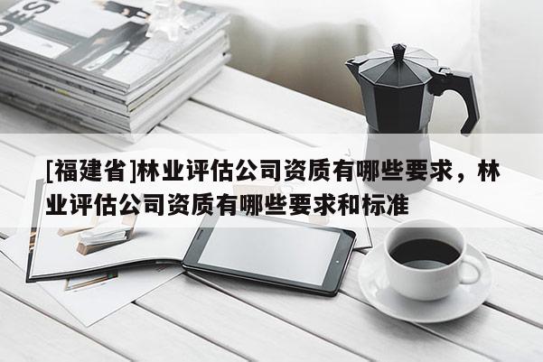 [福建省]林業(yè)評估公司資質(zhì)有哪些要求，林業(yè)評估公司資質(zhì)有哪些要求和標準