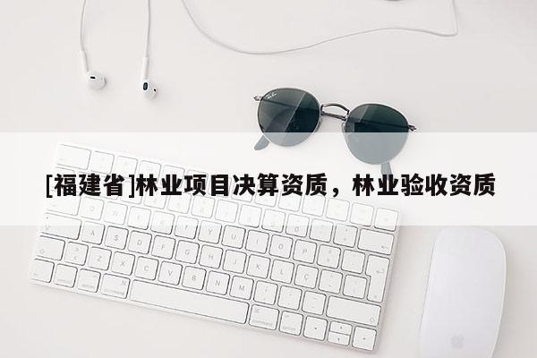 [福建省]林業(yè)項(xiàng)目決算資質(zhì)，林業(yè)驗(yàn)收資質(zhì)