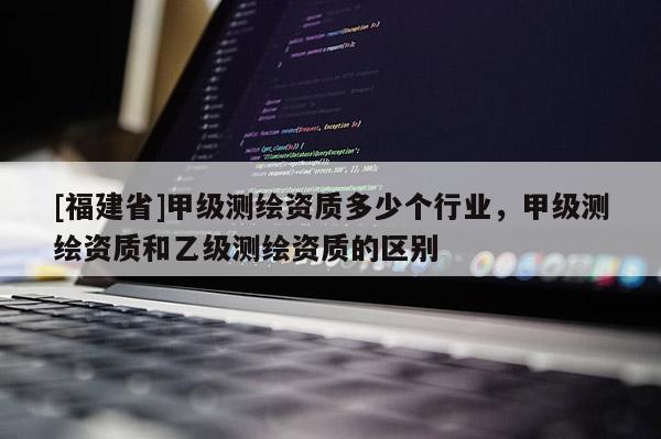 [福建省]甲級測繪資質(zhì)多少個行業(yè)，甲級測繪資質(zhì)和乙級測繪資質(zhì)的區(qū)別