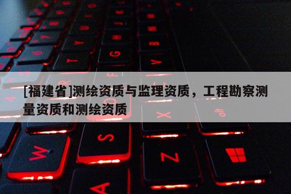 [福建省]測繪資質與監(jiān)理資質，工程勘察測量資質和測繪資質