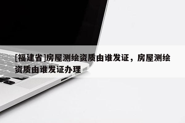 [福建省]房屋測(cè)繪資質(zhì)由誰發(fā)證，房屋測(cè)繪資質(zhì)由誰發(fā)證辦理