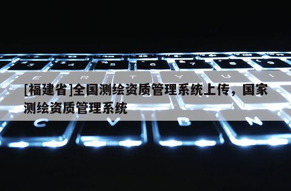 [福建省]全國測繪資質(zhì)管理系統(tǒng)上傳，國家測繪資質(zhì)管理系統(tǒng)
