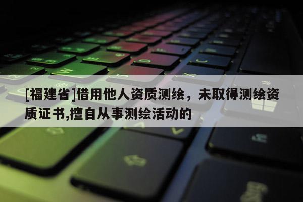 [福建省]借用他人資質(zhì)測繪，未取得測繪資質(zhì)證書,擅自從事測繪活動的