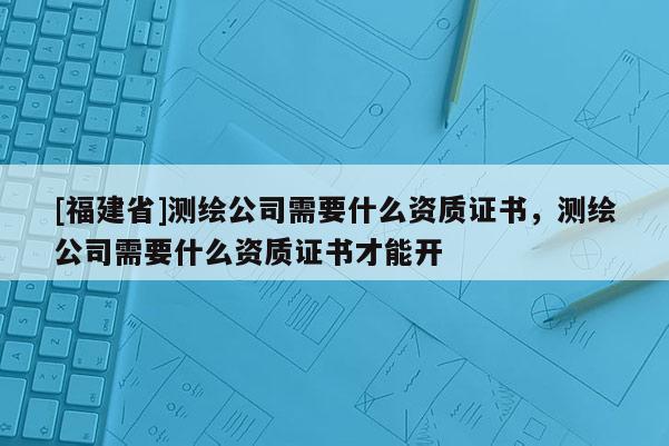 [福建省]測繪公司需要什么資質(zhì)證書，測繪公司需要什么資質(zhì)證書才能開