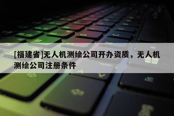 [福建省]無人機測繪公司開辦資質(zhì)，無人機測繪公司注冊條件