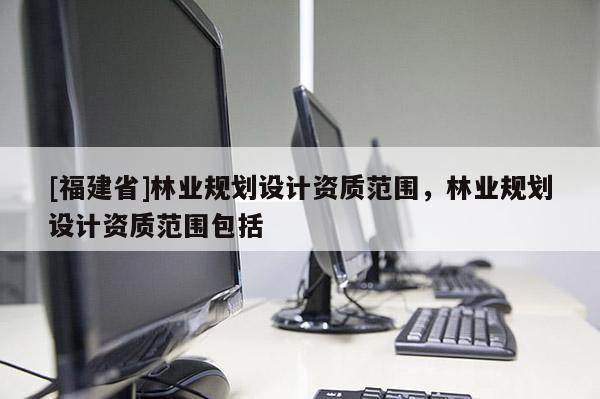 [福建省]林業(yè)規(guī)劃設計資質范圍，林業(yè)規(guī)劃設計資質范圍包括